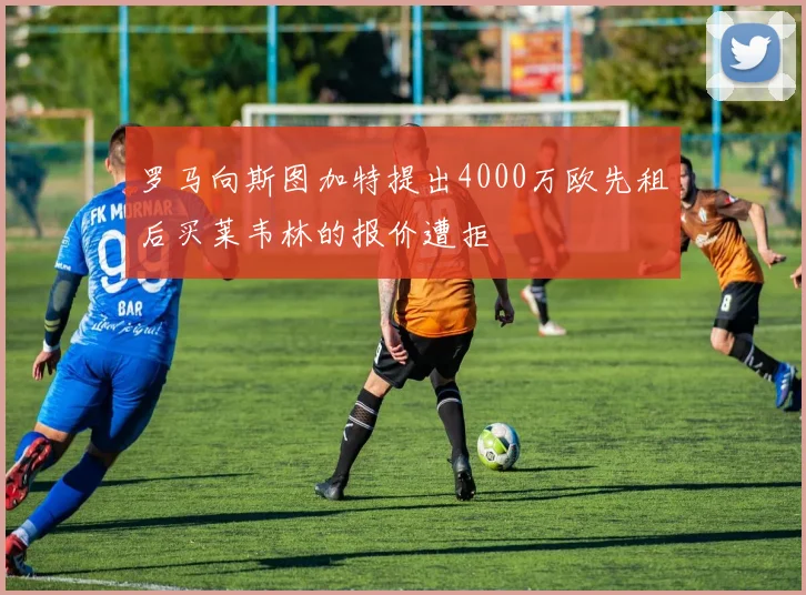 罗马向斯图加特提出4000万欧先租后买莱韦林的报价遭拒